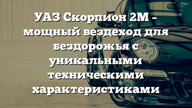 УАЗ Скорпион 2М – мощный вездеход для бездорожья с уникальными техническими характеристиками