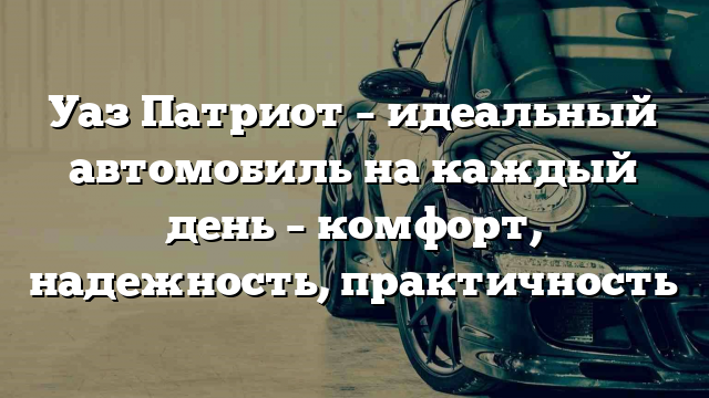 Уаз Патриот – идеальный автомобиль на каждый день – комфорт, надежность, практичность