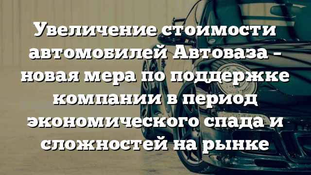 Увеличение стоимости автомобилей Автоваза – новая мера по поддержке компании в период экономического спада и сложностей на рынке