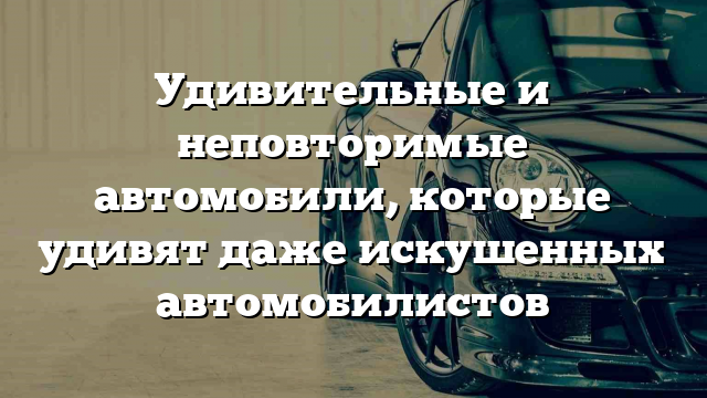 Удивительные и неповторимые автомобили, которые удивят даже искушенных автомобилистов