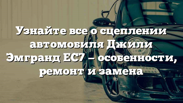 Узнайте все о сцеплении автомобиля Джили Эмгранд ЕС7 — особенности, ремонт и замена