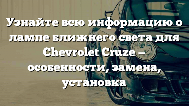 Узнайте всю информацию о лампе ближнего света для Chevrolet Cruze — особенности, замена, установка