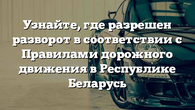 Узнайте, где разрешен разворот в соответствии с Правилами дорожного движения в Республике Беларусь