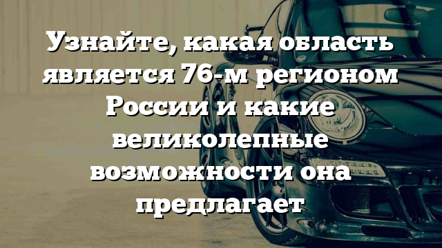 Узнайте, какая область является 76-м регионом России и какие великолепные возможности она предлагает