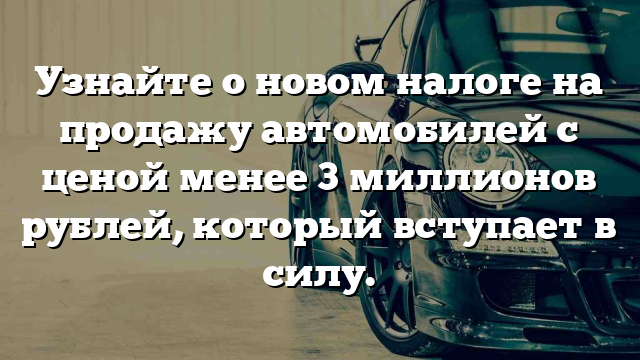 Узнайте о новом налоге на продажу автомобилей с ценой менее 3 миллионов рублей, который вступает в силу.