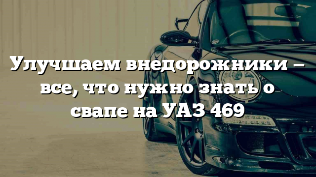 Улучшаем внедорожники — все, что нужно знать о свапе на УАЗ 469