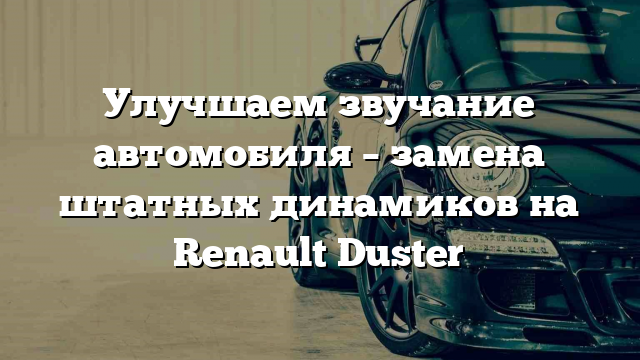 Улучшаем звучание автомобиля – замена штатных динамиков на Renault Duster