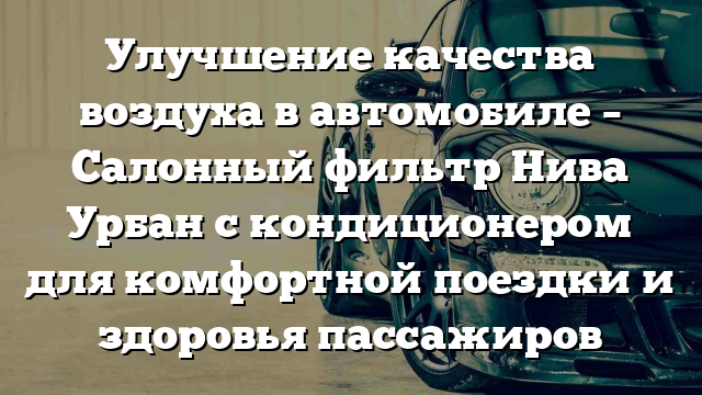 Улучшение качества воздуха в автомобиле – Салонный фильтр Нива Урбан с кондиционером для комфортной поездки и здоровья пассажиров