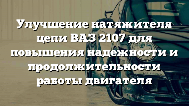 Улучшение натяжителя цепи ВАЗ 2107 для повышения надежности и продолжительности работы двигателя