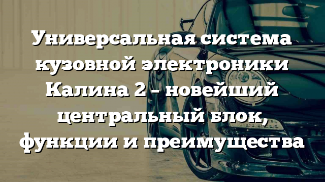 Универсальная система кузовной электроники Калина 2 – новейший центральный блок, функции и преимущества