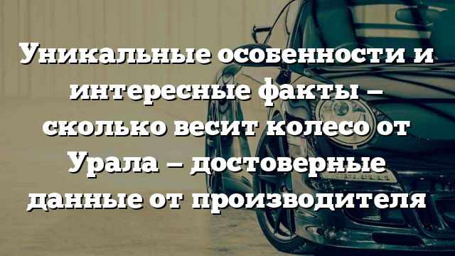 Уникальные особенности и интересные факты — сколько весит колесо от Урала — достоверные данные от производителя