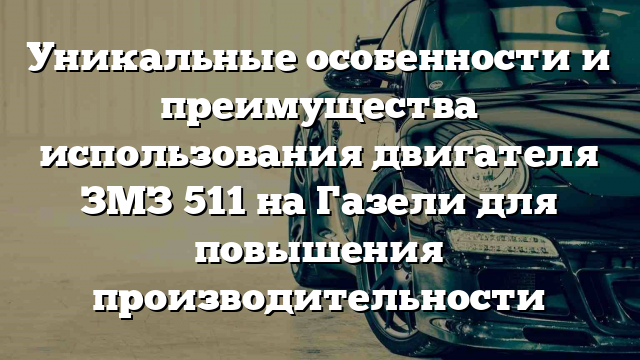 Уникальные особенности и преимущества использования двигателя ЗМЗ 511 на Газели для повышения производительности