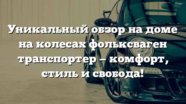 Уникальный обзор на доме на колесах фольксваген транспортер — комфорт, стиль и свобода!