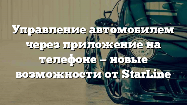 Управление автомобилем через приложение на телефоне — новые возможности от StarLine