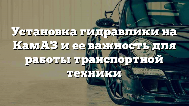 Установка гидравлики на КамАЗ и ее важность для работы транспортной техники