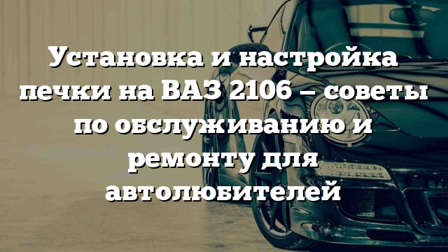 Установка и настройка печки на ВАЗ 2106 — советы по обслуживанию и ремонту для автолюбителей