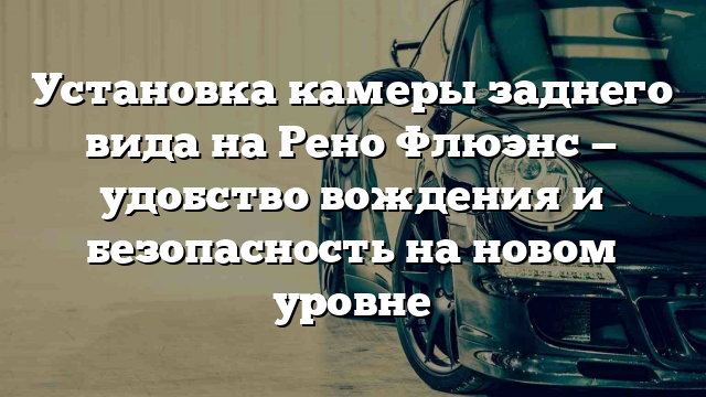 Установка камеры заднего вида на Рено Флюэнс — удобство вождения и безопасность на новом уровне