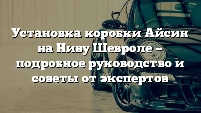 Установка коробки Айсин на Ниву Шевроле — подробное руководство и советы от экспертов