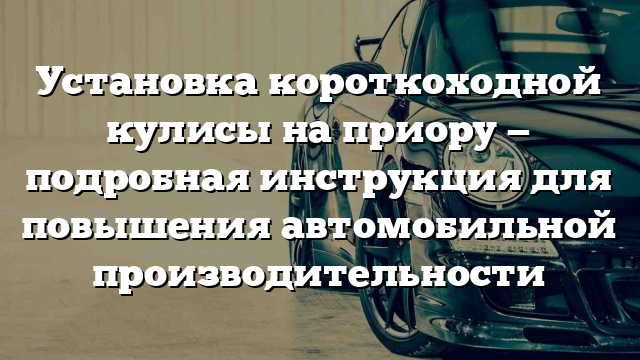 Установка короткоходной кулисы на приору — подробная инструкция для повышения автомобильной производительности