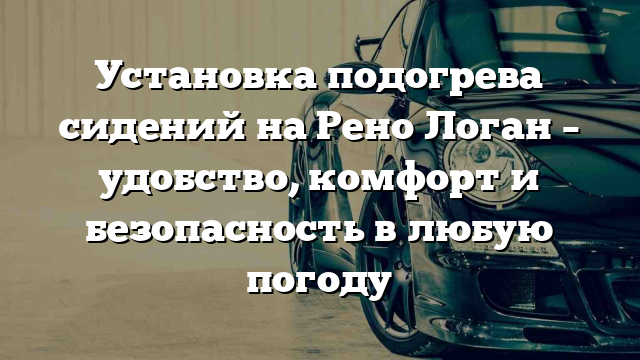 Установка подогрева сидений на Рено Логан – удобство, комфорт и безопасность в любую погоду