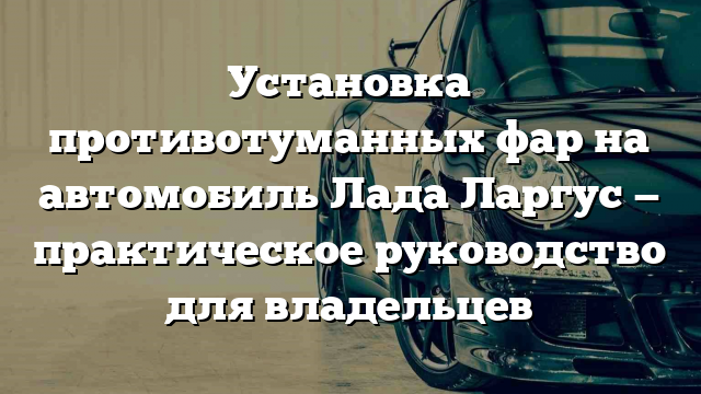 Установка противотуманных фар на автомобиль Лада Ларгус — практическое руководство для владельцев