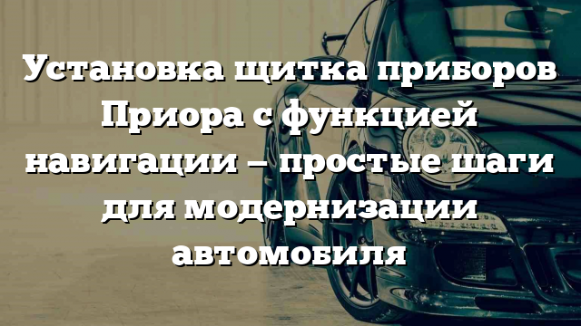 Установка щитка приборов Приора с функцией навигации — простые шаги для модернизации автомобиля