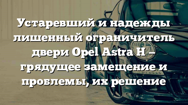 Устаревший и надежды лишенный ограничитель двери Opel Astra H — грядущее замещение и проблемы, их решение