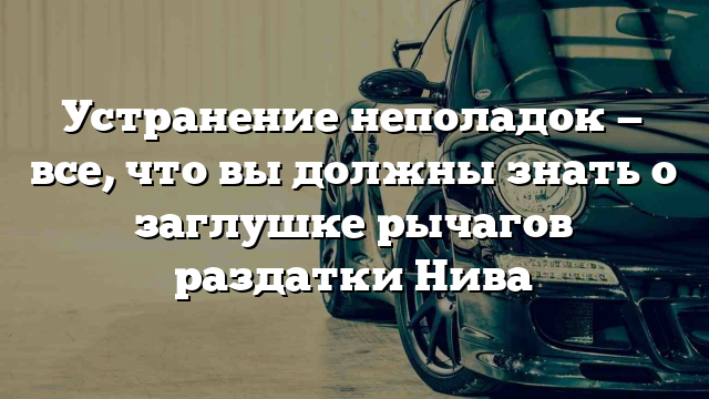 Устранение неполадок — все, что вы должны знать о заглушке рычагов раздатки Нива