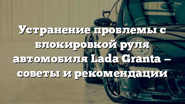 Устранение проблемы с блокировкой руля автомобиля Lada Granta — советы и рекомендации