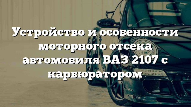 Устройство и особенности моторного отсека автомобиля ВАЗ 2107 с карбюратором