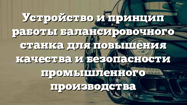 Устройство и принцип работы балансировочного станка для повышения качества и безопасности промышленного производства