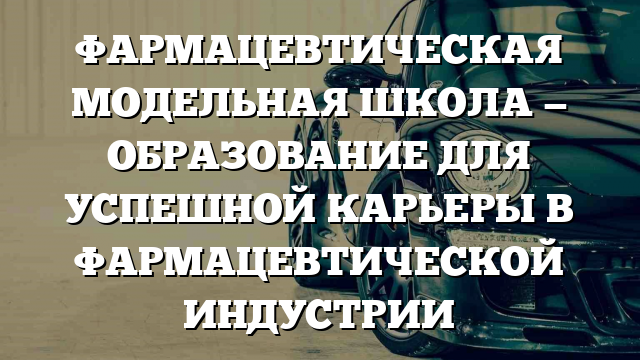 ФАРМАЦЕВТИЧЕСКАЯ МОДЕЛЬНАЯ ШКОЛА — ОБРАЗОВАНИЕ ДЛЯ УСПЕШНОЙ КАРЬЕРЫ В ФАРМАЦЕВТИЧЕСКОЙ ИНДУСТРИИ