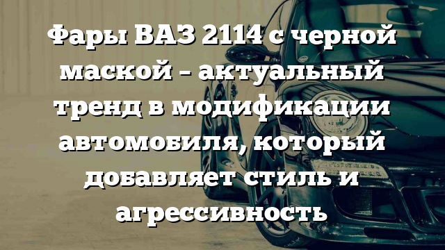 Фары ВАЗ 2114 с черной маской – актуальный тренд в модификации автомобиля, который добавляет стиль и агрессивность