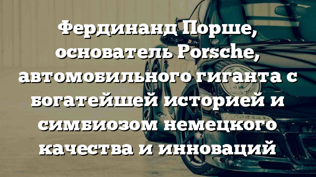 Фердинанд Порше, основатель Porsche, автомобильного гиганта с богатейшей историей и симбиозом немецкого качества и инноваций