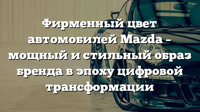 Фирменный цвет автомобилей Mazda – мощный и стильный образ бренда в эпоху цифровой трансформации