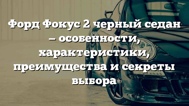 Форд Фокус 2 черный седан — особенности, характеристики, преимущества и секреты выбора