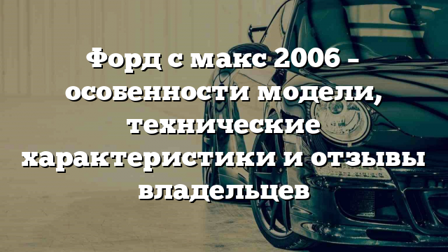 Форд с макс 2006 – особенности модели, технические характеристики и отзывы владельцев