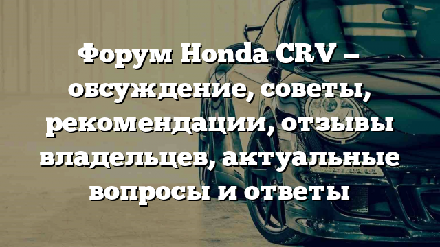 Форум Honda CRV — обсуждение, советы, рекомендации, отзывы владельцев, актуальные вопросы и ответы