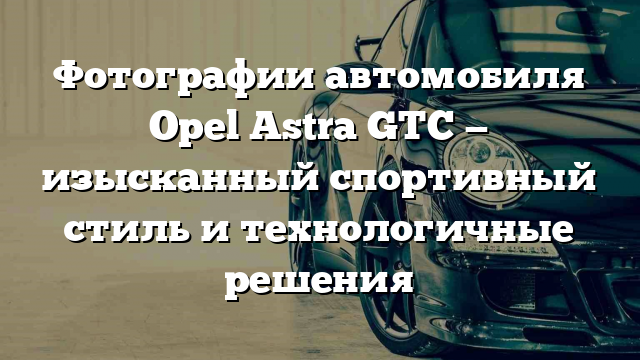 Фотографии автомобиля Opel Astra GTC — изысканный спортивный стиль и технологичные решения