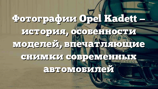 Фотографии Opel Kadett — история, особенности моделей, впечатляющие снимки современных автомобилей