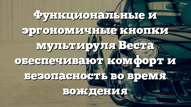 Функциональные и эргономичные кнопки мультируля Веста обеспечивают комфорт и безопасность во время вождения