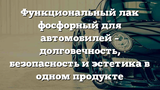 Функциональный лак фосфорный для автомобилей – долговечность, безопасность и эстетика в одном продукте