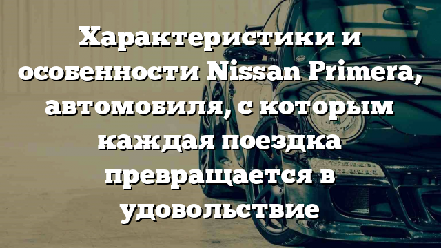 Характеристики и особенности Nissan Primera, автомобиля, с которым каждая поездка превращается в удовольствие