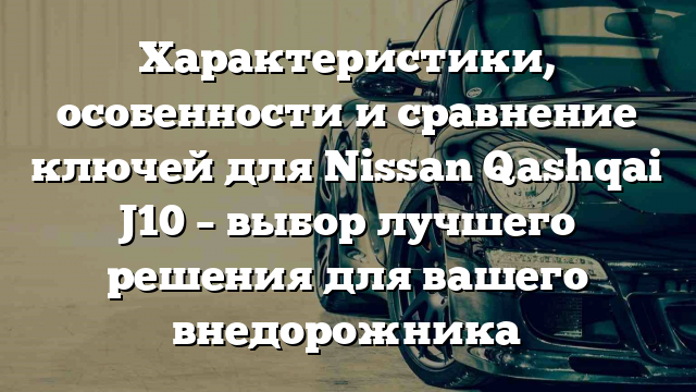 Характеристики, особенности и сравнение ключей для Nissan Qashqai J10 – выбор лучшего решения для вашего внедорожника