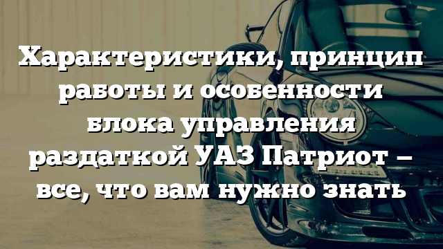 Характеристики, принцип работы и особенности блока управления раздаткой УАЗ Патриот — все, что вам нужно знать