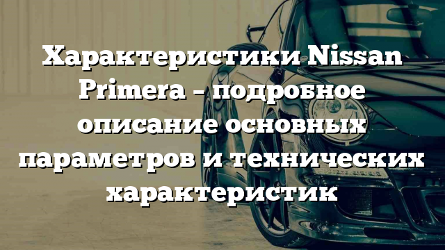 Характеристики Nissan Primera – подробное описание основных параметров и технических характеристик