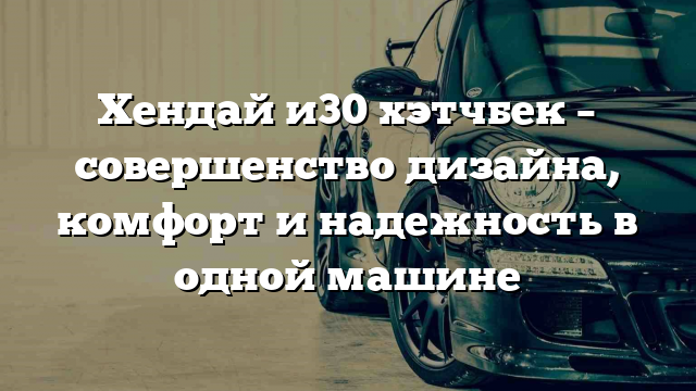 Хендай и30 хэтчбек – совершенство дизайна, комфорт и надежность в одной машине