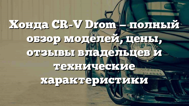 Хонда CR-V Drom — полный обзор моделей, цены, отзывы владельцев и технические характеристики