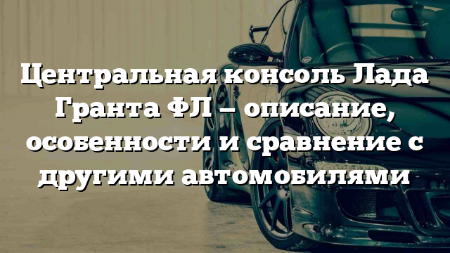 Центральная консоль Лада Гранта ФЛ — описание, особенности и сравнение с другими автомобилями