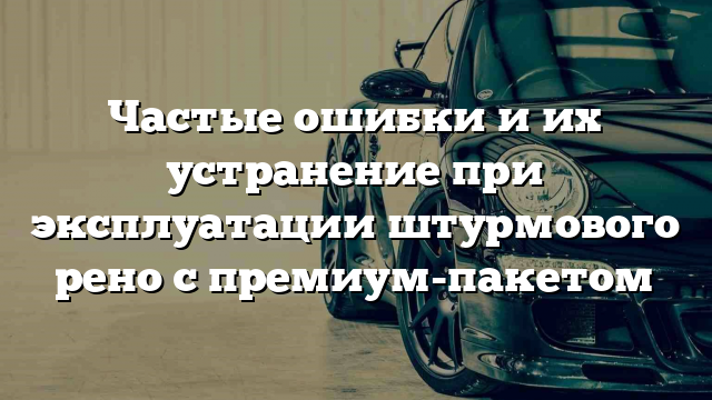 Частые ошибки и их устранение при эксплуатации штурмового рено с премиум-пакетом